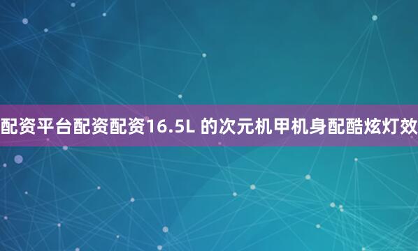 配资平台配资配资16.5L 的次元机甲机身配酷炫灯效