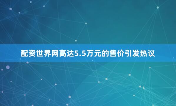 配资世界网高达5.5万元的售价引发热议