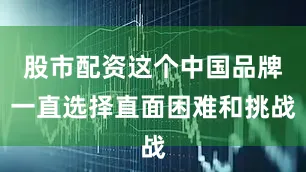 股市配资这个中国品牌一直选择直面困难和挑战