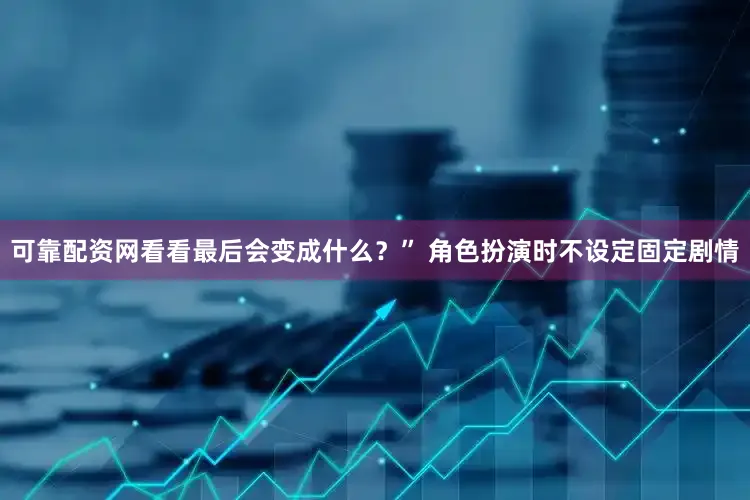 可靠配资网看看最后会变成什么？” 角色扮演时不设定固定剧情