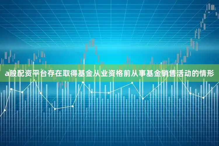 a股配资平台存在取得基金从业资格前从事基金销售活动的情形