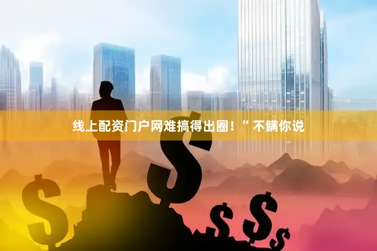 线上配资门户网难搞得出圈！”不瞒你说