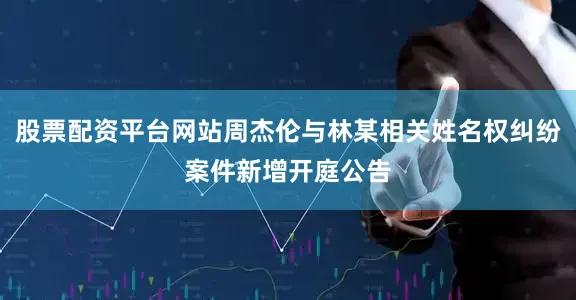 股票配资平台网站周杰伦与林某相关姓名权纠纷案件新增开庭公告
