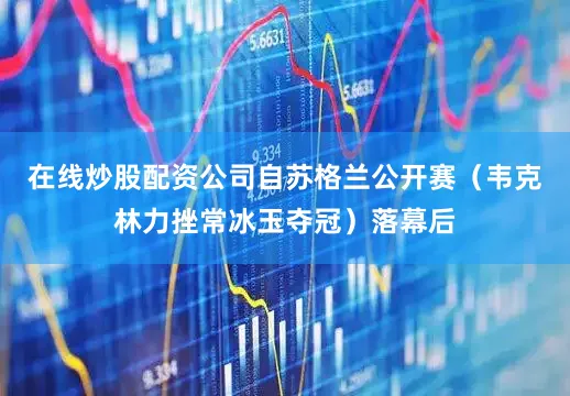 在线炒股配资公司自苏格兰公开赛（韦克林力挫常冰玉夺冠）落幕后