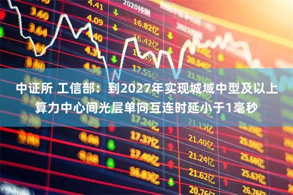 中证所 工信部：到2027年实现城域中型及以上算力中心间光层单向互连时延小于1毫秒
