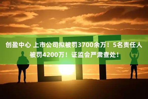 创盈中心 上市公司拟被罚3700余万！5名责任人被罚4200万！证监会严肃查处！