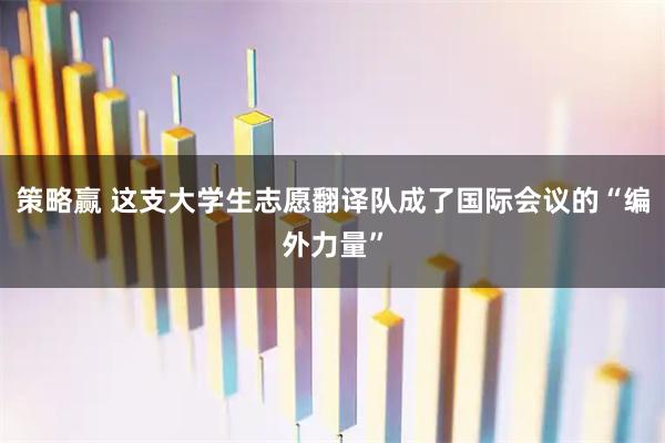 策略赢 这支大学生志愿翻译队成了国际会议的“编外力量”