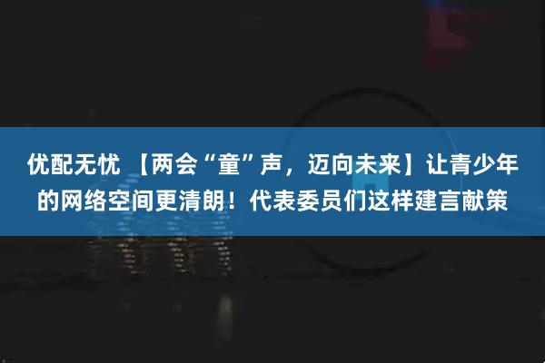 优配无忧 【两会“童”声,迈向未来】让青少年的网络空间更清朗!代表委员们这样建言献策
