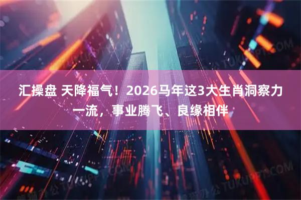 汇操盘 天降福气！2026马年这3大生肖洞察力一流，事业腾飞、良缘相伴