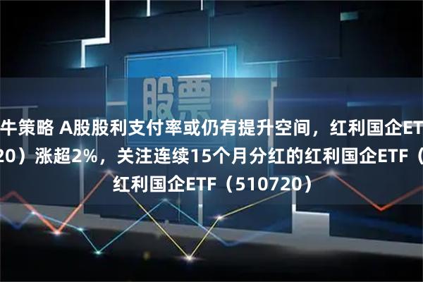 牛策略 A股股利支付率或仍有提升空间,红利国企ETF(510720)涨超2%,关注连续15个月分红的红利国企ETF(510720)