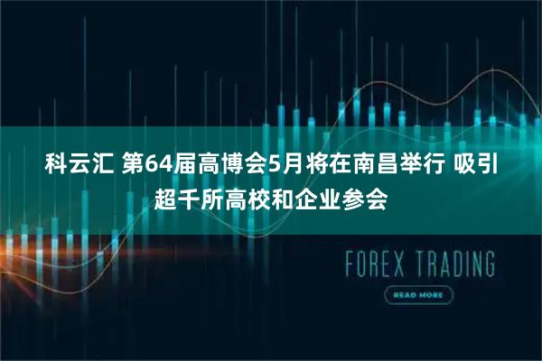 科云汇 第64届高博会5月将在南昌举行 吸引超千所高校和企业参会