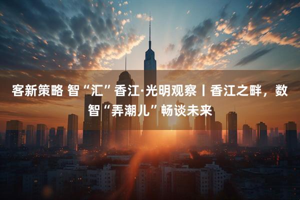 客新策略 智“汇”香江·光明观察丨香江之畔，数智“弄潮儿”畅谈未来
