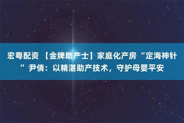 宏粤配资 【金牌助产士】家庭化产房 “定海神针” 尹倩：以精湛助产技术，守护母婴平安