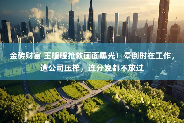金砖财富 王暖暖抢救画面曝光！晕倒时在工作，遭公司压榨，连分娩都不放过