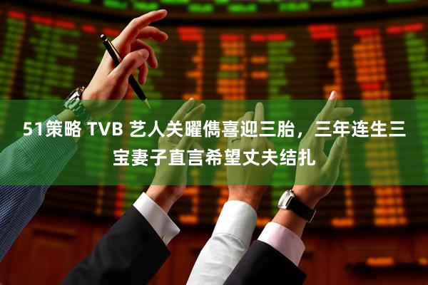 51策略 TVB 艺人关曜儁喜迎三胎,三年连生三宝妻子直言希望丈夫结扎