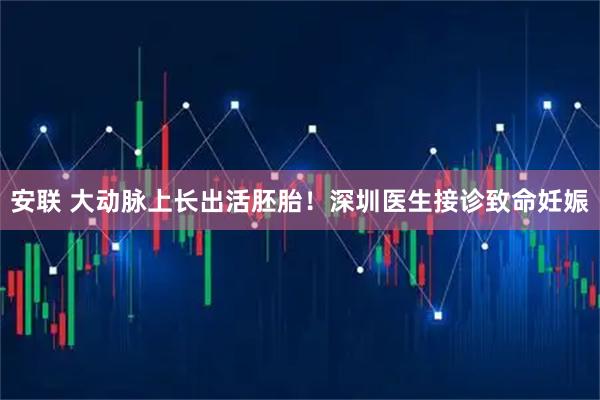 安联 大动脉上长出活胚胎！深圳医生接诊致命妊娠