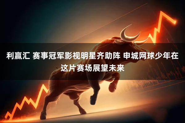 利赢汇 赛事冠军影视明星齐助阵 申城网球少年在这片赛场展望未来