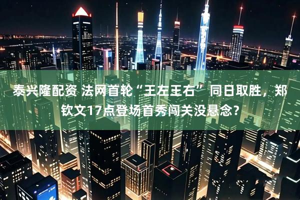 泰兴隆配资 法网首轮“王左王右” 同日取胜，郑钦文17点登场首秀闯关没悬念？