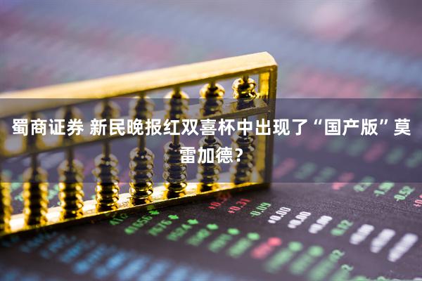 蜀商证券 新民晚报红双喜杯中出现了“国产版”莫雷加德？