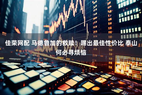 佳荣网配 马德鲁加的救赎！踢出最佳性价比 泰山何必寻烦恼