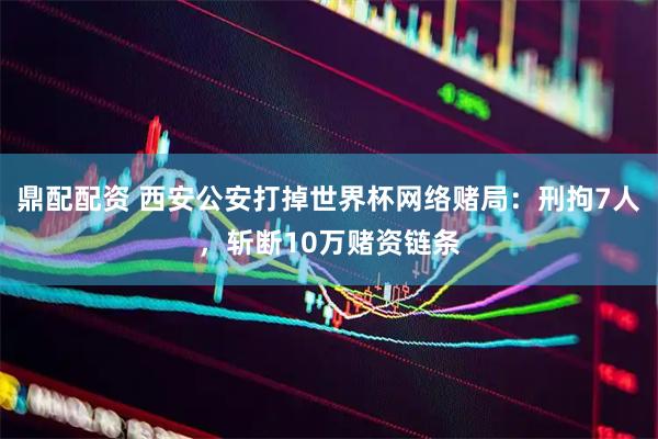 鼎配配资 西安公安打掉世界杯网络赌局：刑拘7人，斩断10万赌资链条