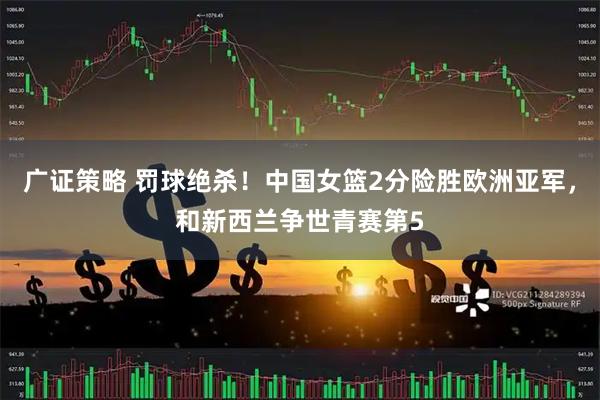 广证策略 罚球绝杀！中国女篮2分险胜欧洲亚军，和新西兰争世青赛第5