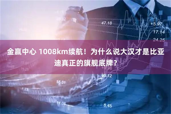 金赢中心 1008km续航！为什么说大汉才是比亚迪真正的旗舰底牌？