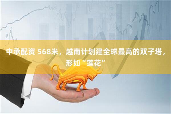 中承配资 568米，越南计划建全球最高的双子塔，形如“莲花”