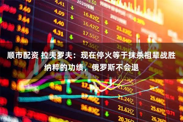 顺市配资 拉夫罗夫:现在停火等于抹杀祖辈战胜纳粹的功绩,俄罗斯不会退