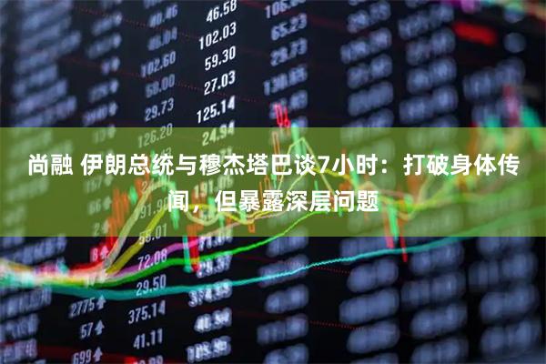 尚融 伊朗总统与穆杰塔巴谈7小时：打破身体传闻，但暴露深层问题