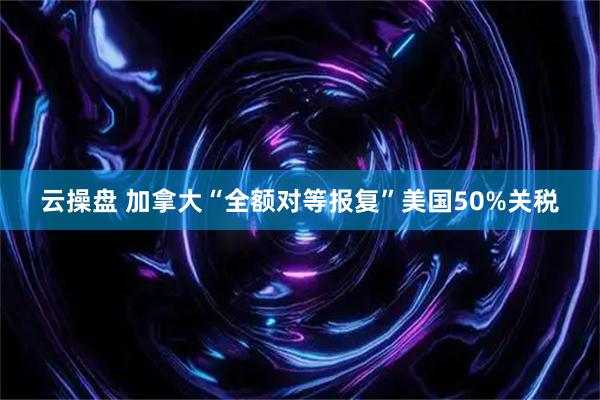 云操盘 加拿大“全额对等报复”美国50%关税