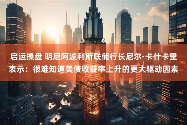 启运操盘 明尼阿波利斯联储行长尼尔·卡什卡里表示：很难知道美债收益率上升的更大驱动因素